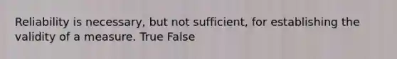 Reliability is necessary, but not sufficient, for establishing the validity of a measure. True False