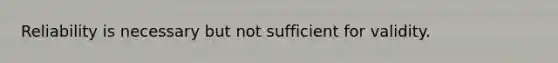 Reliability is necessary but not sufficient for validity.