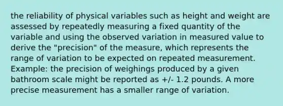 the reliability of physical variables such as height and weight are assessed by repeatedly measuring a fixed quantity of the variable and using the observed variation in measured value to derive the "precision" of the measure, which represents the range of variation to be expected on repeated measurement. Example: the precision of weighings produced by a given bathroom scale might be reported as +/- 1.2 pounds. A more precise measurement has a smaller range of variation.