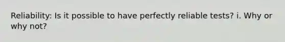 Reliability: Is it possible to have perfectly reliable tests? i. Why or why not?