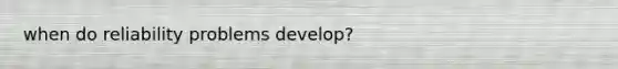 when do reliability problems develop?