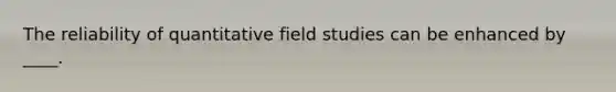 The reliability of quantitative field studies can be enhanced by ____.