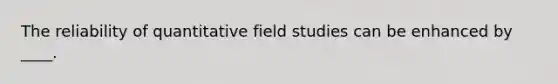 The reliability of quantitative field studies can be enhanced by ____.​