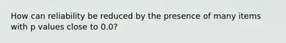 How can reliability be reduced by the presence of many items with p values close to 0.0?