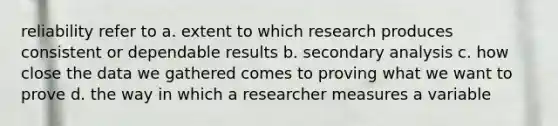 reliability refer to a. extent to which research produces consistent or dependable results b. secondary analysis c. how close the data we gathered comes to proving what we want to prove d. the way in which a researcher measures a variable