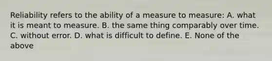 Reliability refers to the ability of a measure to measure: A. what it is meant to measure. B. the same thing comparably over time. C. without error. D. what is difficult to define. E. None of the above