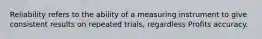 Reliability refers to the ability of a measuring instrument to give consistent results on repeated trials, regardless Profits accuracy.