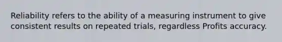 Reliability refers to the ability of a measuring instrument to give consistent results on repeated trials, regardless Profits accuracy.