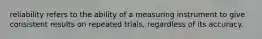 reliability refers to the ability of a measuring instrument to give consistent results on repeated trials, regardless of its accuracy.