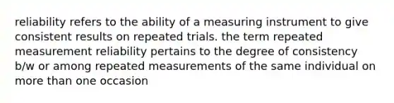 reliability refers to the ability of a measuring instrument to give consistent results on repeated trials. the term repeated measurement reliability pertains to the degree of consistency b/w or among repeated measurements of the same individual on more than one occasion