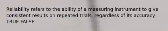 Reliability refers to the ability of a measuring instrument to give consistent results on repeated trials, regardless of its accuracy. TRUE FALSE