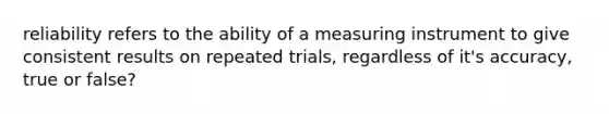 reliability refers to the ability of a measuring instrument to give consistent results on repeated trials, regardless of it's accuracy, true or false?