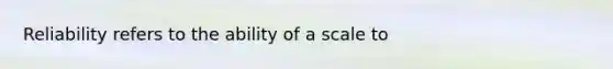 Reliability refers to the ability of a scale to