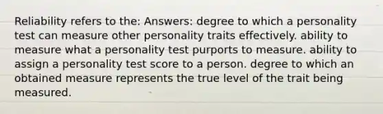 Reliability refers to the: Answers: degree to which a personality test can measure other personality traits effectively. ability to measure what a personality test purports to measure. ability to assign a personality test score to a person. degree to which an obtained measure represents the true level of the trait being measured.