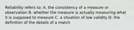 Reliability refers to: A. the consistency of a measure or observation B. whether the measure is actually measuring what it is supposed to measure C. a situation of low validity D. the definition of the details of a match