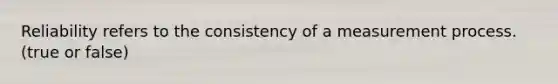 Reliability refers to the consistency of a measurement process. (true or false)