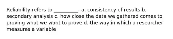 Reliability refers to __________. a. consistency of results b. secondary analysis c. how close the data we gathered comes to proving what we want to prove d. the way in which a researcher measures a variable