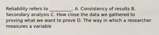 Reliability refers to __________. A. Consistency of results B. Secondary analysis C. How close the data we gathered to proving what we want to prove D. The way in which a researcher measures a variable