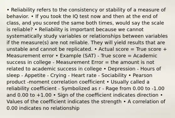 • Reliability refers to the consistency or stability of a measure of behavior. • If you took the IQ test now and then at the end of class, and you scored the same both times, would say the scale is reliable? • Reliability is important because we cannot systematically study variables or relationships between variables if the measure(s) are not reliable. They will yield results that are unstable and cannot be replicated. • Actual score = True score + Measurement error • Example (SAT) - True score = Academic success in college - Measurement Error = the amount is not related to academic success in college • Depression - Hours of sleep - Appetite - Crying - Heart rate - Sociability • Pearson product -moment correlation coefficient • Usually called a reliability coefficient - Symbolized as r - Rage from 0.00 to -1.00 and 0.00 to +1.00 • Sign of the coefficient indicates direction • Values of the coefficient indicates the strength • A correlation of 0.00 indicates no relationship