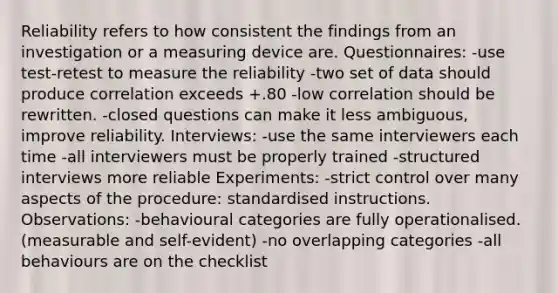 Reliability refers to how consistent the findings from an investigation or a measuring device are. Questionnaires: -use test-retest to measure the reliability -two set of data should produce correlation exceeds +.80 -low correlation should be rewritten. -closed questions can make it less ambiguous, improve reliability. Interviews: -use the same interviewers each time -all interviewers must be properly trained -structured interviews more reliable Experiments: -strict control over many aspects of the procedure: standardised instructions. Observations: -behavioural categories are fully operationalised. (measurable and self-evident) -no overlapping categories -all behaviours are on the checklist