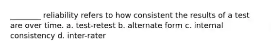 ________ reliability refers to how consistent the results of a test are over time. a. test-retest b. alternate form c. internal consistency d. inter-rater