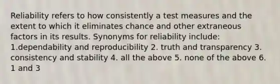 Reliability refers to how consistently a test measures and the extent to which it eliminates chance and other extraneous factors in its results. Synonyms for reliability include: 1.dependability and reproducibility 2. truth and transparency 3. consistency and stability 4. all the above 5. none of the above 6. 1 and 3