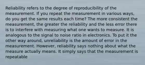 Reliability refers to the degree of reproducibility of the measurement. If you repeat the measurement in various ways, do you get the same results each time? The more consistent the measurement, the greater the reliability and the less error there is to interfere with measuring what one wants to measure. It is analogous to the signal to noise ratio in electronics. To put it the other way around, unreliability is the amount of error in the measurement. However, reliability says nothing about what the measure actually means. It simply says that the measurement is repeatable