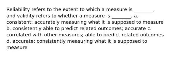 Reliability refers to the extent to which a measure is ________, and validity refers to whether a measure is ________. a. consistent; accurately measuring what it is supposed to measure b. consistently able to predict related outcomes; accurate c. correlated with other measures; able to predict related outcomes d. accurate; consistently measuring what it is supposed to measure