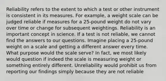 Reliability refers to the extent to which a test or other instrument is consistent in its measures. For example, a weight scale can be judged reliable if measures for a 25-pound weight do not vary over time or change for subsequent weightings. Reliability is an important concept in science. If a test is not reliable, we cannot find the answers to our questions. Imagine placing a 25-pound weight on a scale and getting a different answer every time. What purpose would the scale serve? In fact, we most likely would question if indeed the scale is measuring weight or something entirely different. Unreliability would prohibit us from reporting our findings simply because they are not reliable