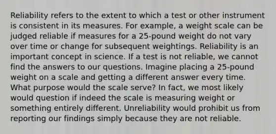 Reliability refers to the extent to which a test or other instrument is consistent in its measures. For example, a weight scale can be judged reliable if measures for a 25-pound weight do not vary over time or change for subsequent weightings. Reliability is an important concept in science. If a test is not reliable, we cannot find the answers to our questions. Imagine placing a 25-pound weight on a scale and getting a different answer every time. What purpose would the scale serve? In fact, we most likely would question if indeed the scale is measuring weight or something entirely different. Unreliability would prohibit us from reporting our findings simply because they are not reliable.