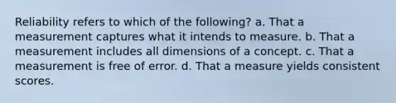 Reliability refers to which of the following? a. That a measurement captures what it intends to measure. b. That a measurement includes all dimensions of a concept. c. That a measurement is free of error. d. That a measure yields consistent scores.