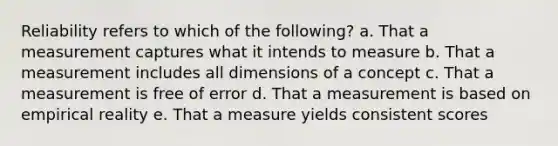 Reliability refers to which of the following? a. That a measurement captures what it intends to measure b. That a measurement includes all dimensions of a concept c. That a measurement is free of error d. That a measurement is based on empirical reality e. That a measure yields consistent scores