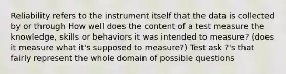 Reliability refers to the instrument itself that the data is collected by or through How well does the content of a test measure the knowledge, skills or behaviors it was intended to measure? (does it measure what it's supposed to measure?) Test ask ?'s that fairly represent the whole domain of possible questions