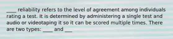 ____ reliability refers to the level of agreement among individuals rating a test. It is determined by administering a single test and audio or videotaping it so it can be scored multiple times. There are two types: ____ and ___