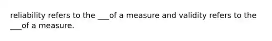 reliability refers to the ___of a measure and validity refers to the ___of a measure.