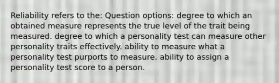 Reliability refers to the: Question options: degree to which an obtained measure represents the true level of the trait being measured. degree to which a personality test can measure other personality traits effectively. ability to measure what a personality test purports to measure. ability to assign a personality test score to a person.