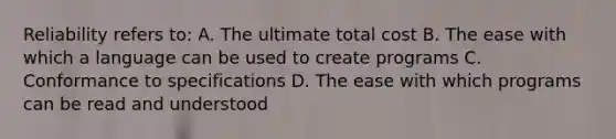 Reliability refers to: A. The ultimate total cost B. The ease with which a language can be used to create programs C. Conformance to specifications D. The ease with which programs can be read and understood