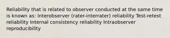 Reliability that is related to observer conducted at the same time is known as: Interobserver (rater-interrater) reliability Test-retest reliability Internal consistency reliability Intraobserver reproducibility