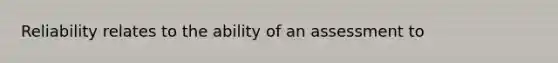 Reliability relates to the ability of an assessment to