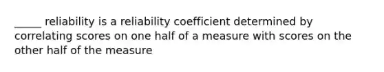 _____ reliability is a reliability coefficient determined by correlating scores on one half of a measure with scores on the other half of the measure