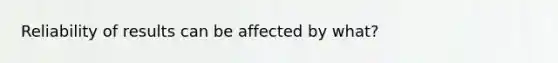 Reliability of results can be affected by what?