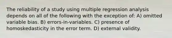 The reliability of a study using multiple regression analysis depends on all of the following with the exception of: A) omitted variable bias. B) errors-in-variables. C) presence of homoskedasticity in the error term. D) external validity.