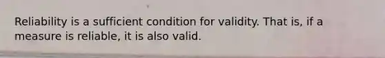Reliability is a sufficient condition for validity. That is, if a measure is reliable, it is also valid.