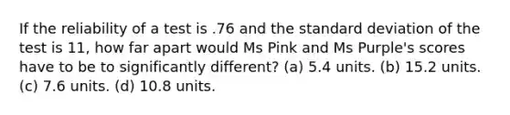 If the reliability of a test is .76 and the standard deviation of the test is 11, how far apart would Ms Pink and Ms Purple's scores have to be to significantly different? (a) 5.4 units. (b) 15.2 units. (c) 7.6 units. (d) 10.8 units.