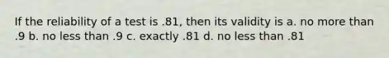 If the reliability of a test is .81, then its validity is a. no more than .9 b. no less than .9 c. exactly .81 d. no less than .81