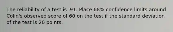 The reliability of a test is .91. Place 68% confidence limits around Colin's observed score of 60 on the test if the <a href='https://www.questionai.com/knowledge/kqGUr1Cldy-standard-deviation' class='anchor-knowledge'>standard deviation</a> of the test is 20 points.