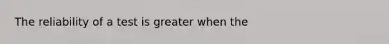 The reliability of a test is greater when the