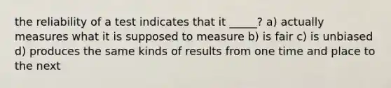 the reliability of a test indicates that it _____? a) actually measures what it is supposed to measure b) is fair c) is unbiased d) produces the same kinds of results from one time and place to the next