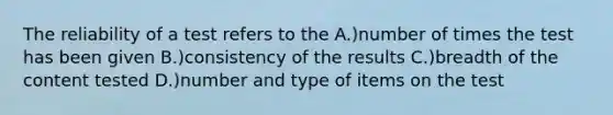 The reliability of a test refers to the A.)number of times the test has been given B.)consistency of the results C.)breadth of the content tested D.)number and type of items on the test