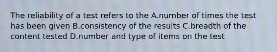 The reliability of a test refers to the A.number of times the test has been given B.consistency of the results C.breadth of the content tested D.number and type of items on the test